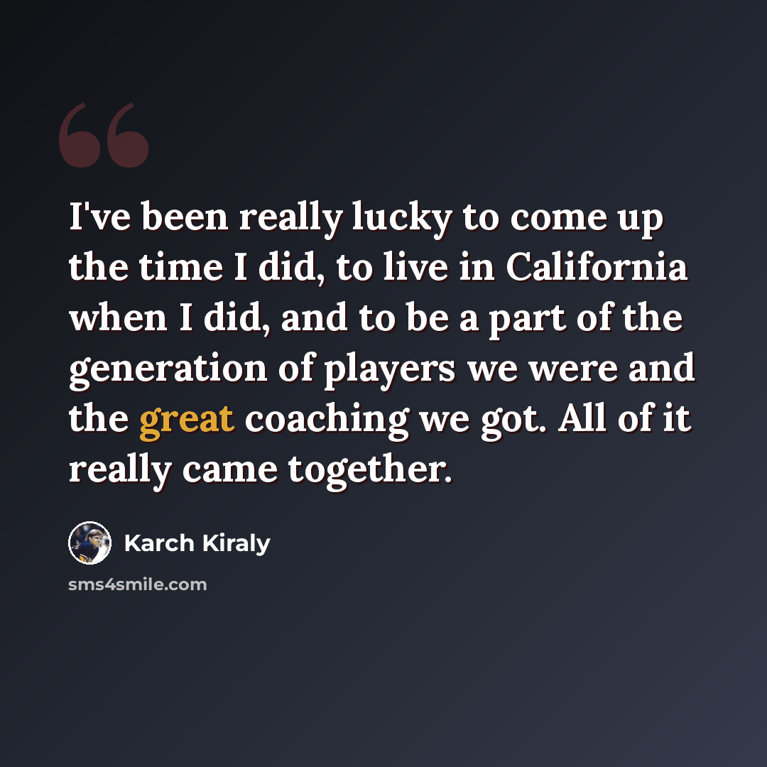“I've been really lucky to come up the time I did, to live in California when I did, and to be a part of the generation of players we were and the great coaching we got. All of it really came together.” quote by Karch Kiraly