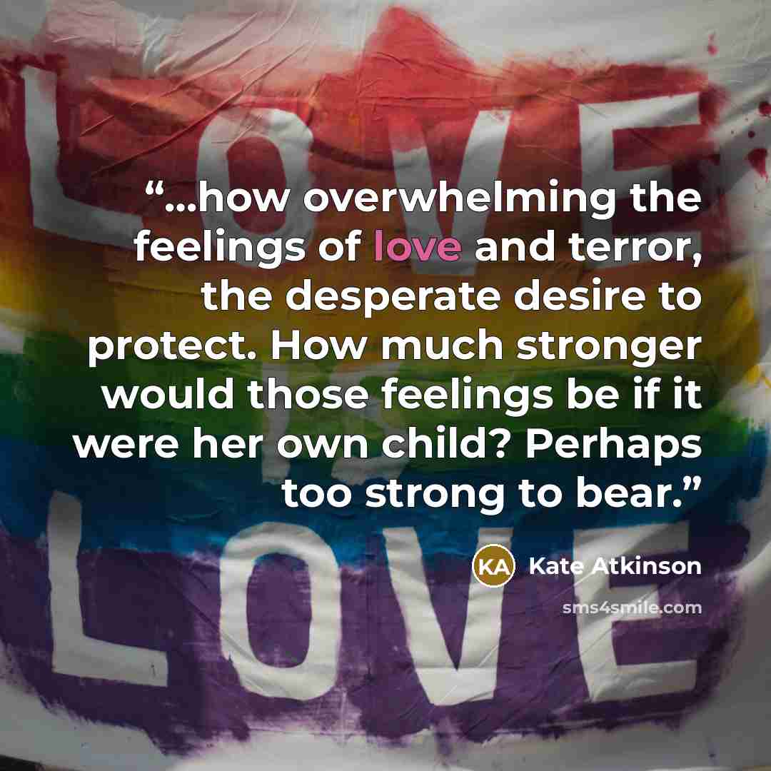 “…how overwhelming the feelings of love and terror, the desperate desire to protect. How much stronger would those feelings be if it were her own child? Perhaps too strong to bear.” quote by Kate Atkinson