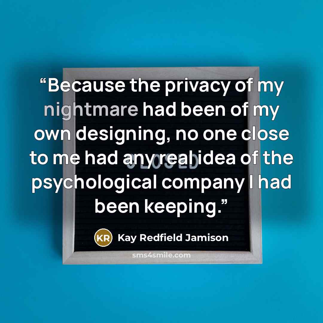 “Because the privacy of my nightmare had been of my own designing, no one close to me had any real idea of the psychological company I had been keeping.” quote by Kay Redfield Jamison