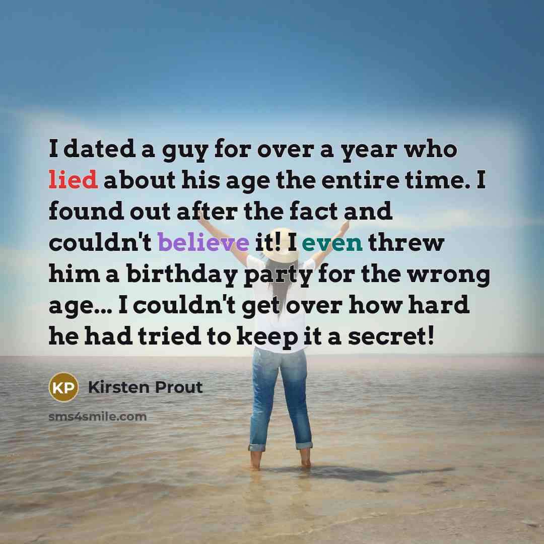 “I dated a guy for over a year who lied about his age the entire time. I found out after the fact and couldn't believe it! I even threw him a birthday party for the wrong age... I couldn't get over how hard he had tried to keep it a secret!” quote by Kirsten Prout