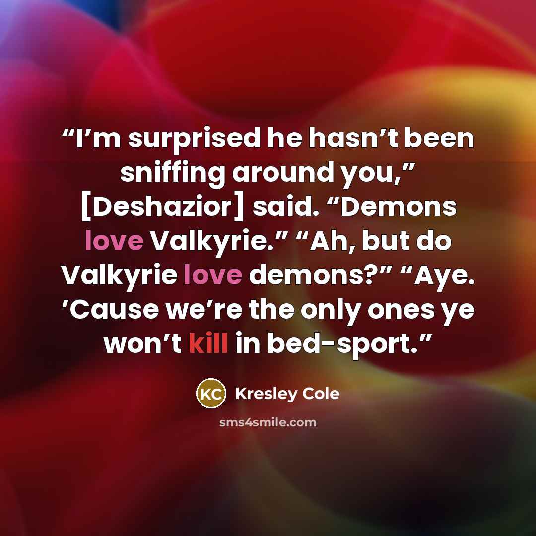 “I’m surprised he hasn’t been sniffing around you,” [Deshazior] said. “Demons love Valkyrie.” “Ah, but do Valkyrie love demons?” “Aye. ’Cause we’re the only ones ye won’t kill in bed-sport.” quote by Kresley Cole