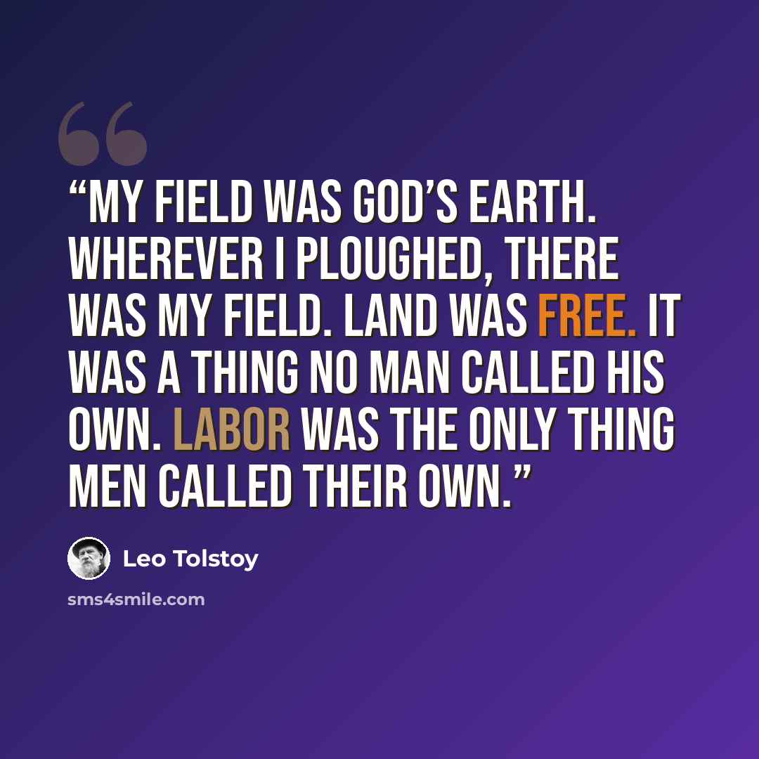 “My field was God’s earth. Wherever I ploughed, there was my field. Land was free. It was a thing no man called his own. Labor was the only thing men called their own.” quote by Leo Tolstoy