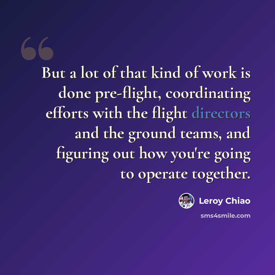 “But a lot of that kind of work is done pre-flight, coordinating efforts with the flight directors and the ground teams, and figuring out how you're going to operate together.” quote by Leroy Chiao