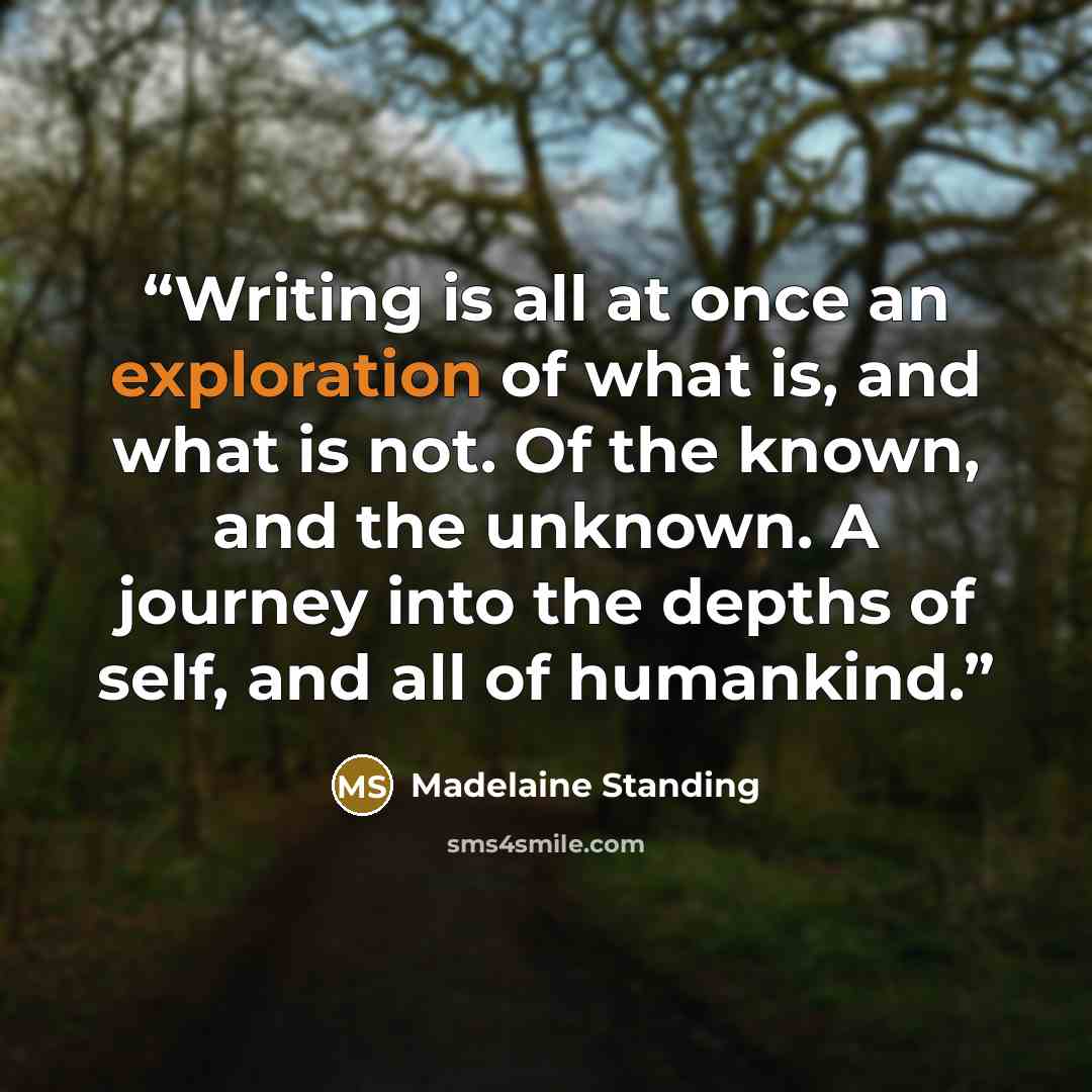 “Writing is all at once an exploration of what is, and what is not. Of the known, and the unknown. A journey into the depths of self, and all of humankind.” quote by Madelaine Standing