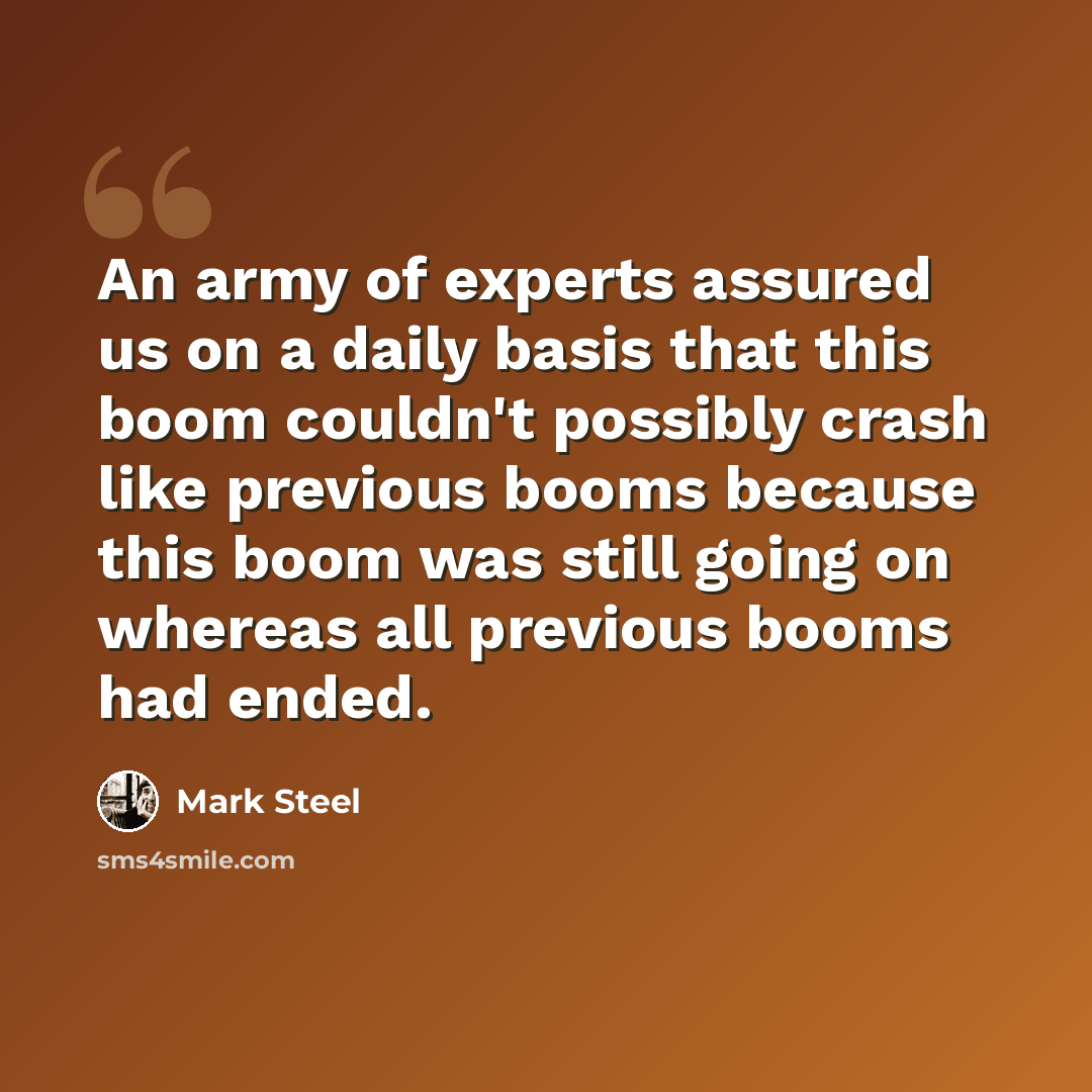“An army of experts assured us on a daily basis that this boom couldn't possibly crash like previous booms because this boom was still going on whereas all previous booms had ended.” quote by Mark Steel