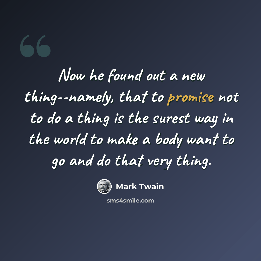 “Now he found out a new thing--namely, that to promise not to do a thing is the surest way in the world to make a body want to go and do that very thing.” quote by Mark Twain