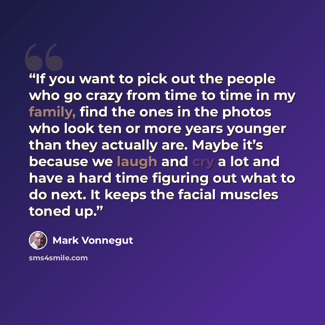 “If you want to pick out the people who go crazy from time to time in my family, find the ones in the photos who look ten or more years younger than they actually are. Maybe it’s because we laugh and cry a lot and have a hard time figuring out what to do next. It keeps the facial muscles toned up.” quote by Mark Vonnegut