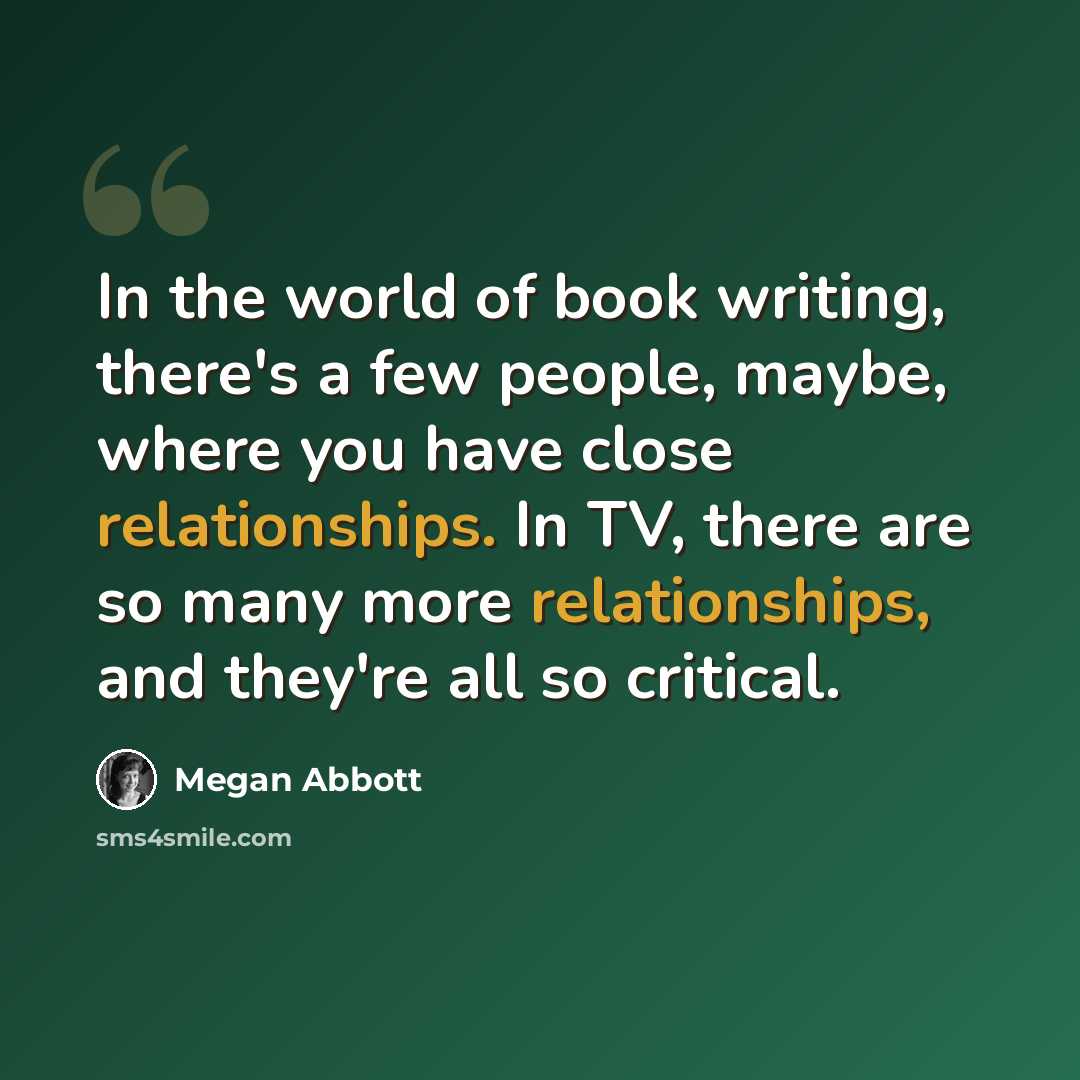 “In the world of book writing, there's a few people, maybe, where you have close relationships. In TV, there are so many more relationships, and they're all so critical.” quote by Megan Abbott
