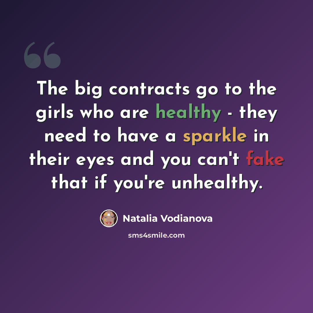 “The big contracts go to the girls who are healthy - they need to have a sparkle in their eyes and you can't fake that if you're unhealthy.” quote by Natalia Vodianova