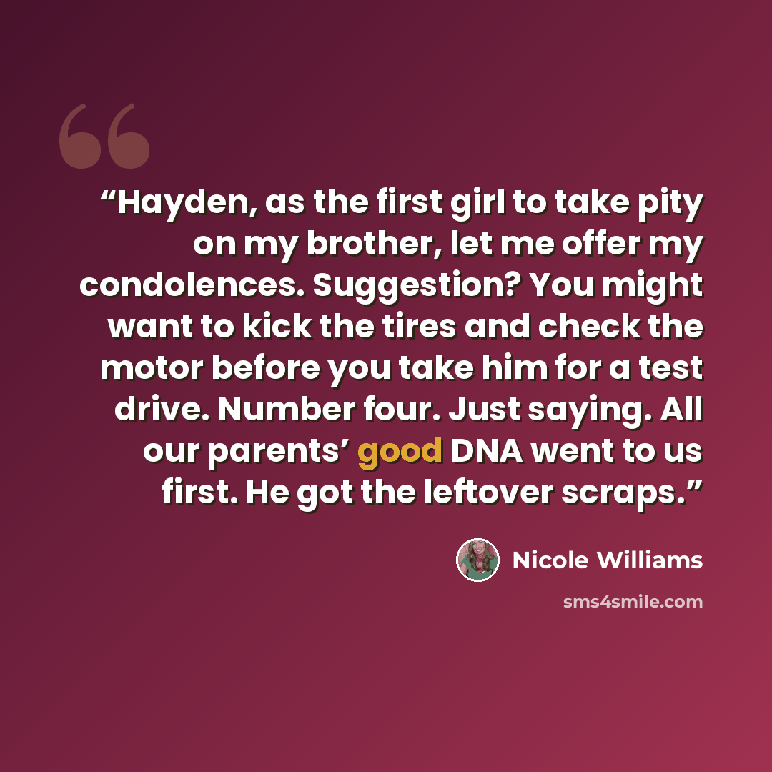 “Hayden, as the first girl to take pity on my brother, let me offer my condolences. Suggestion? You might want to kick the tires and check the motor before you take him for a test drive. Number four. Just saying. All our parents’ good DNA went to us first. He got the leftover scraps.” quote by Nicole Williams