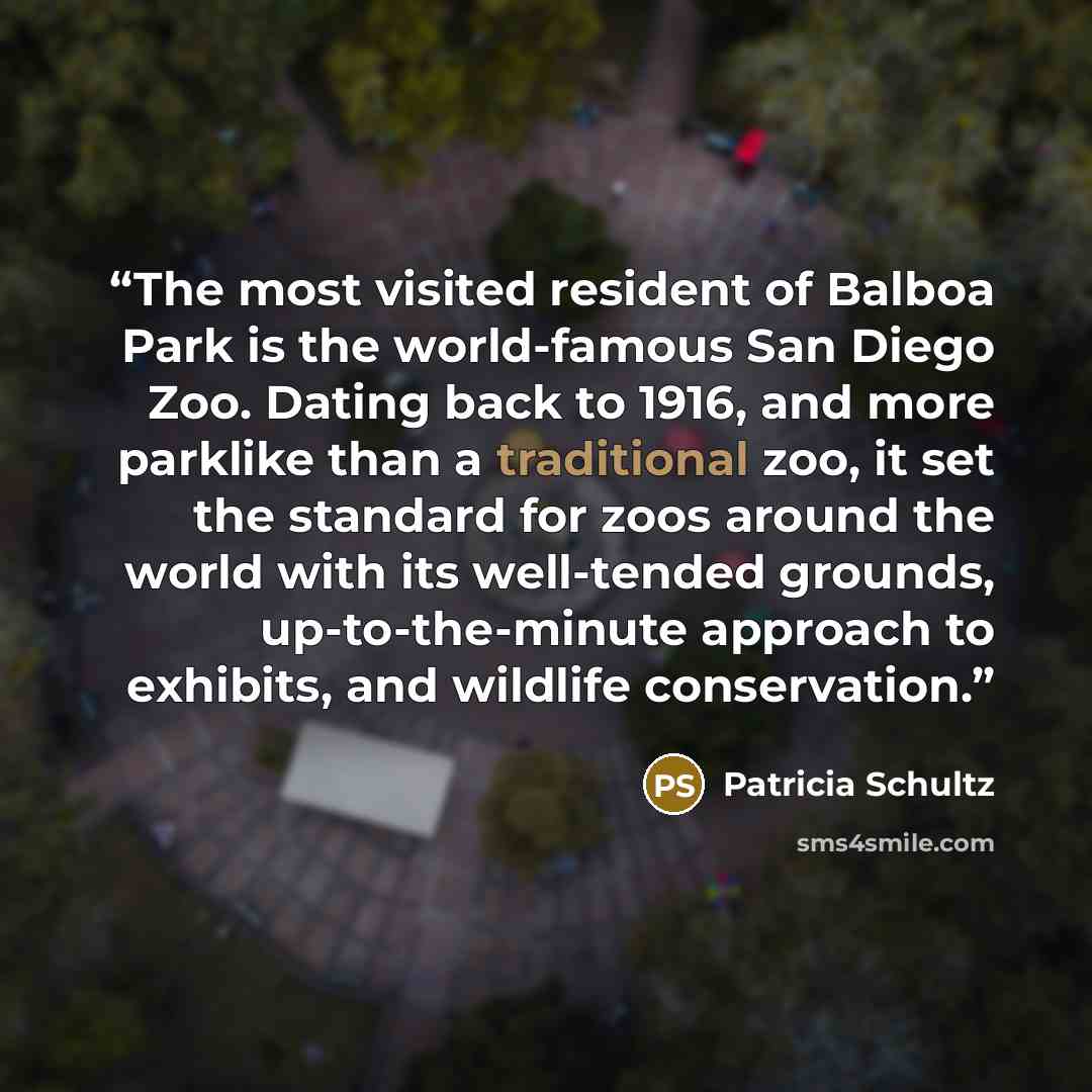 “The most visited resident of Balboa Park is the world-famous San Diego Zoo. Dating back to 1916, and more parklike than a traditional zoo, it set the standard for zoos around the world with its well-tended grounds, up-to-the-minute approach to exhibits, and wildlife conservation.” quote by Patricia Schultz