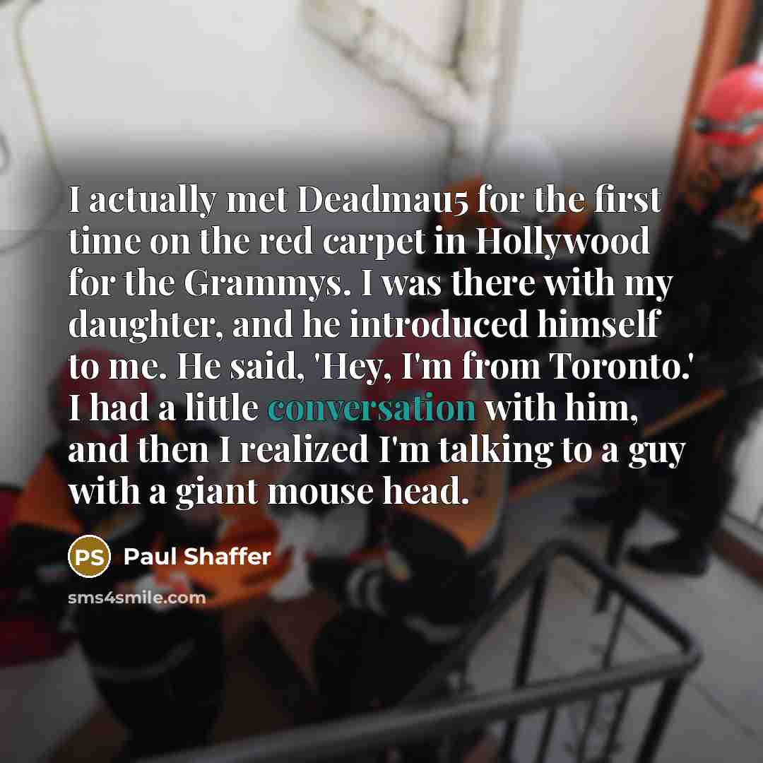 “I actually met Deadmau5 for the first time on the red carpet in Hollywood for the Grammys. I was there with my daughter, and he introduced himself to me. He said, 'Hey, I'm from Toronto.' I had a little conversation with him, and then I realized I'm talking to a guy with a giant mouse head.” quote by Paul Shaffer