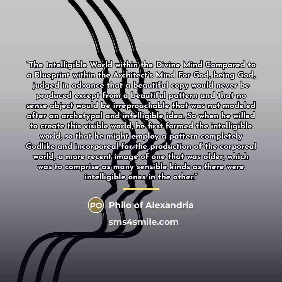 “The Intelligible World within the Divine Mind Compared to a Blueprint within the Architect’s Mind For God, being God, judged in advance that a beautiful copy would never be produced except from a beautiful pattern and that no sense object would be irreproachable that was not modeled after an…” quote by Philo of Alexandria