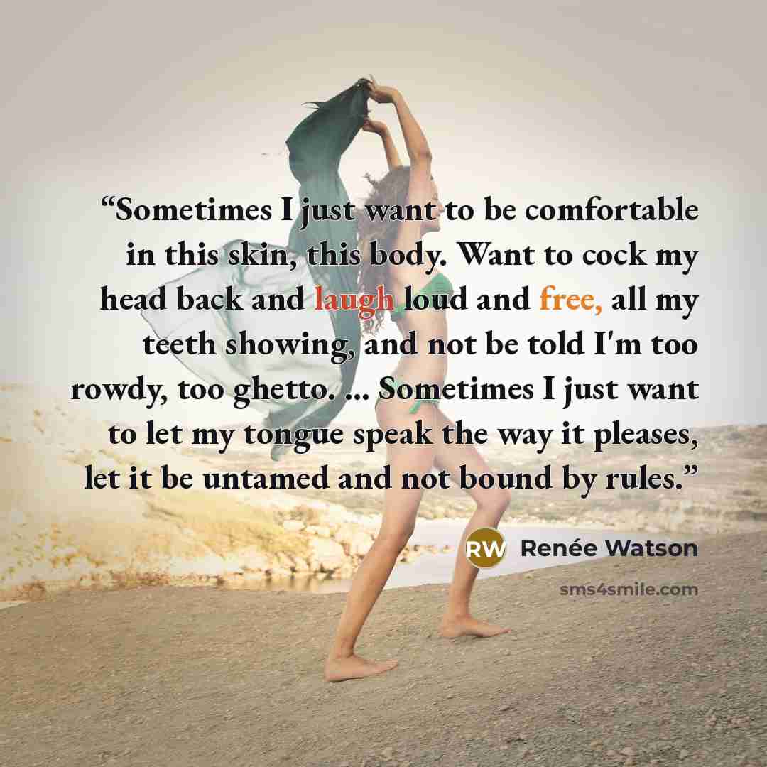 “Sometimes I just want to be comfortable in this skin, this body. Want to cock my head back and laugh loud and free, all my teeth showing, and not be told I'm too rowdy, too ghetto. ... Sometimes I just want to let my tongue speak the way it pleases, let it be untamed and not bound by rules.” quote by Renée Watson