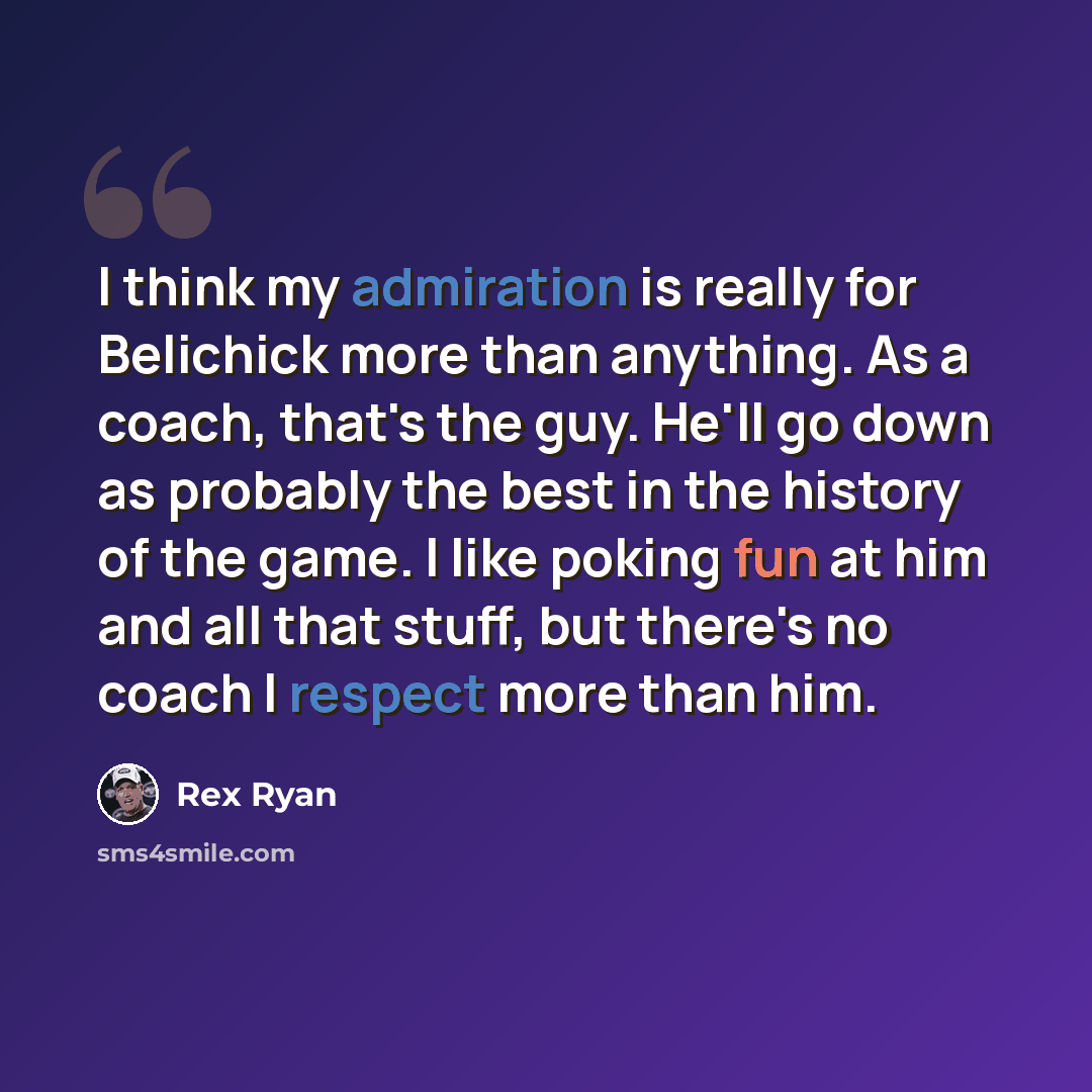 “I think my admiration is really for Belichick more than anything. As a coach, that's the guy. He'll go down as probably the best in the history of the game. I like poking fun at him and all that stuff, but there's no coach I respect more than him.” quote by Rex Ryan