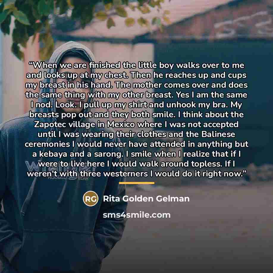 “When we are finished the little boy walks over to me and looks up at my chest. Then he reaches up and cups my breast in his hand. The mother comes over and does the same thing with my other breast. Yes I am the same I nod. Look. I pull up my shirt and unhook my bra. My breasts pop out and they…” quote by Rita Golden Gelman