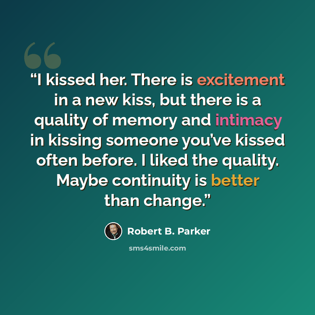 “I kissed her. There is excitement in a new kiss, but there is a quality of memory and intimacy in kissing someone you’ve kissed often before. I liked the quality. Maybe continuity is better than change.” quote by Robert B. Parker