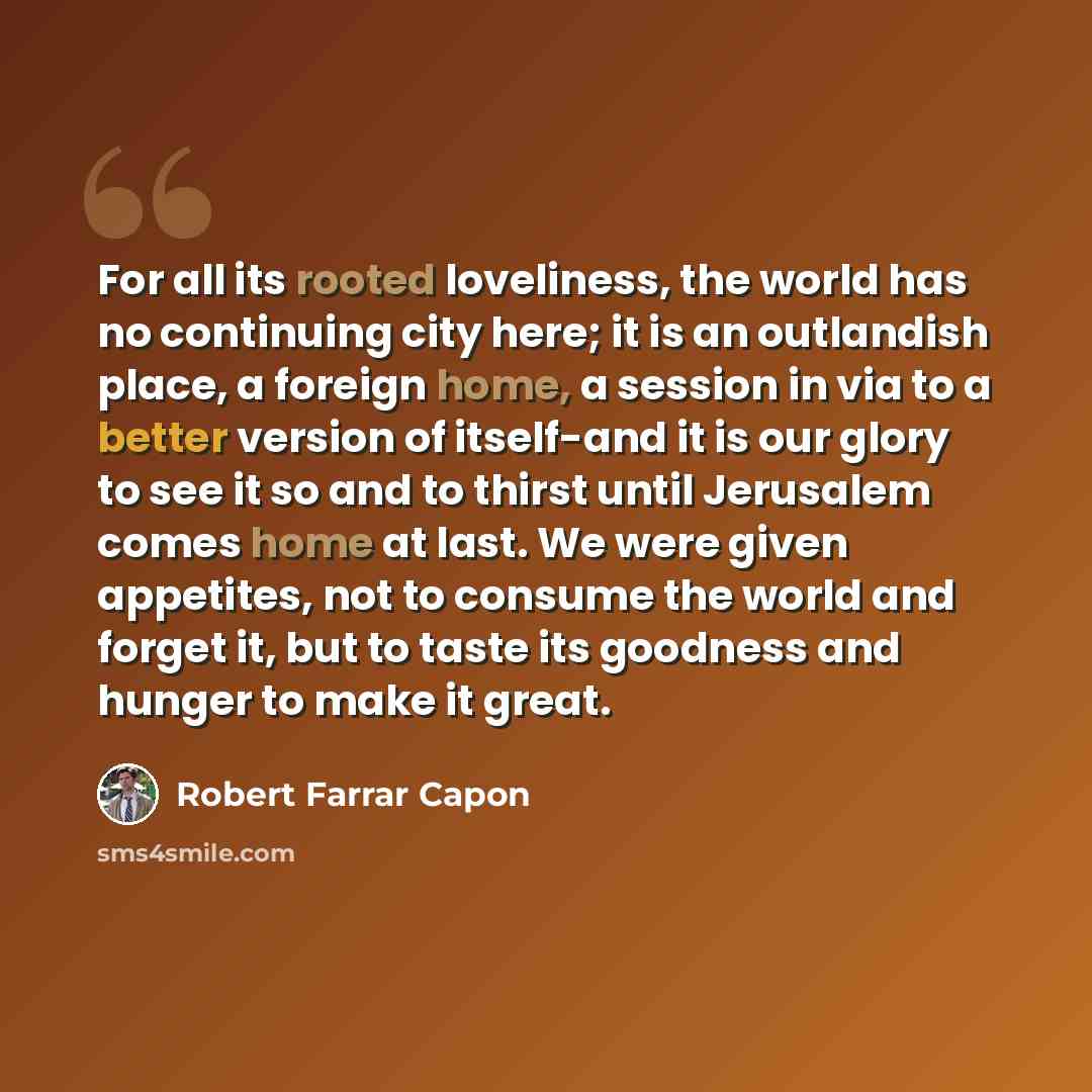 “For all its rooted loveliness, the world has no continuing city here; it is an outlandish place, a foreign home, a session in via to a better version of itself-and it is our glory to see it so and to thirst until Jerusalem comes home at last. We were given appetites, not to consume the world and…” quote by Robert Farrar Capon
