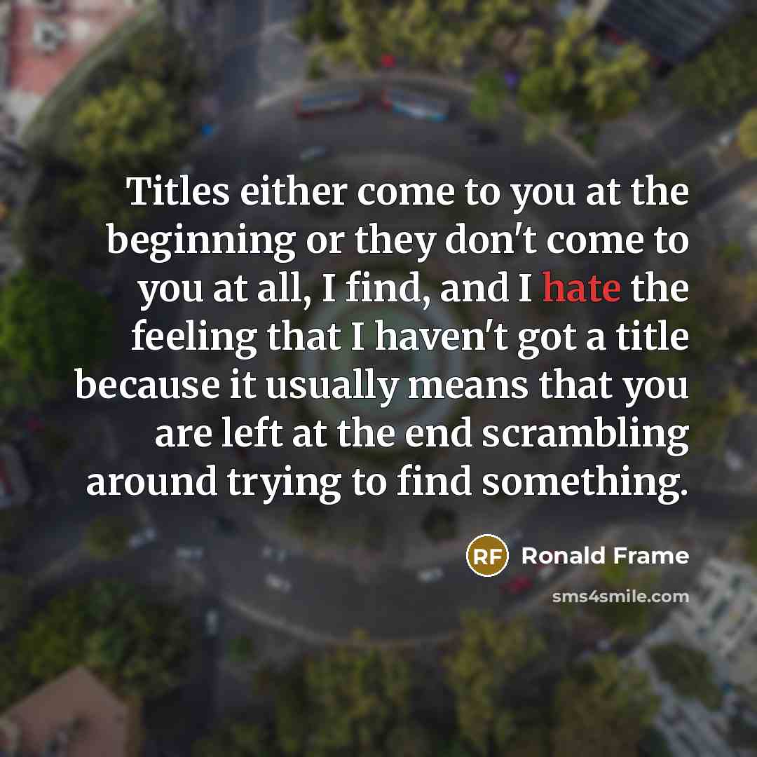 “Titles either come to you at the beginning or they don't come to you at all, I find, and I hate the feeling that I haven't got a title because it usually means that you are left at the end scrambling around trying to find something.” quote by Ronald Frame