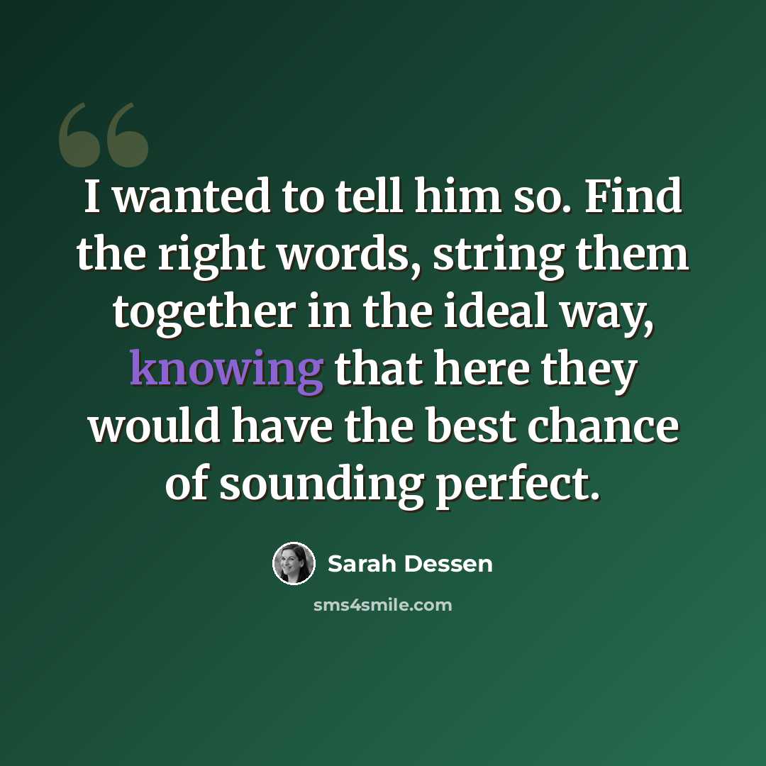 “I wanted to tell him so. Find the right words, string them together in the ideal way, knowing that here they would have the best chance of sounding perfect.” quote by Sarah Dessen