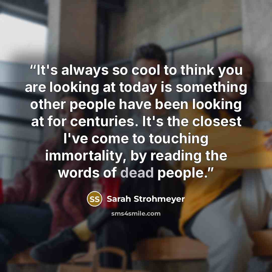 “It's always so cool to think you are looking at today is something other people have been looking at for centuries. It's the closest I've come to touching immortality, by reading the words of dead people.” quote by Sarah Strohmeyer