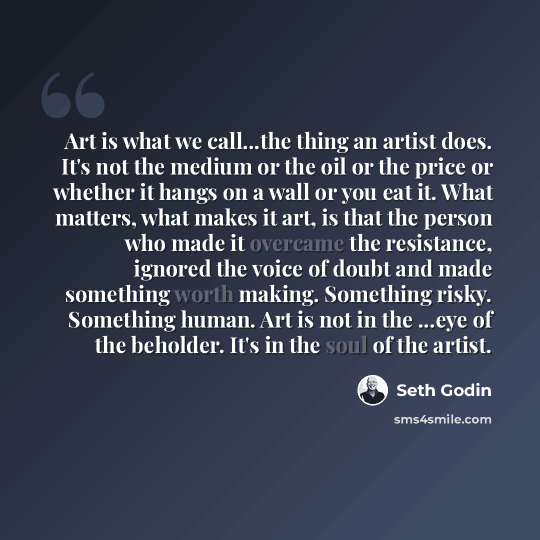 “Art is what we call...the thing an artist does. It's not the medium or the oil or the price or whether it hangs on a wall or you eat it. What matters, what makes it art, is that the person who made it overcame the resistance, ignored the voice of doubt and made something worth making. Something…” quote by Seth Godin