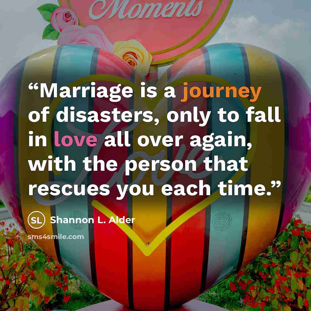 “Marriage is a journey of disasters, only to fall in love all over again, with the person that rescues you each time.” quote by Shannon L. Alder