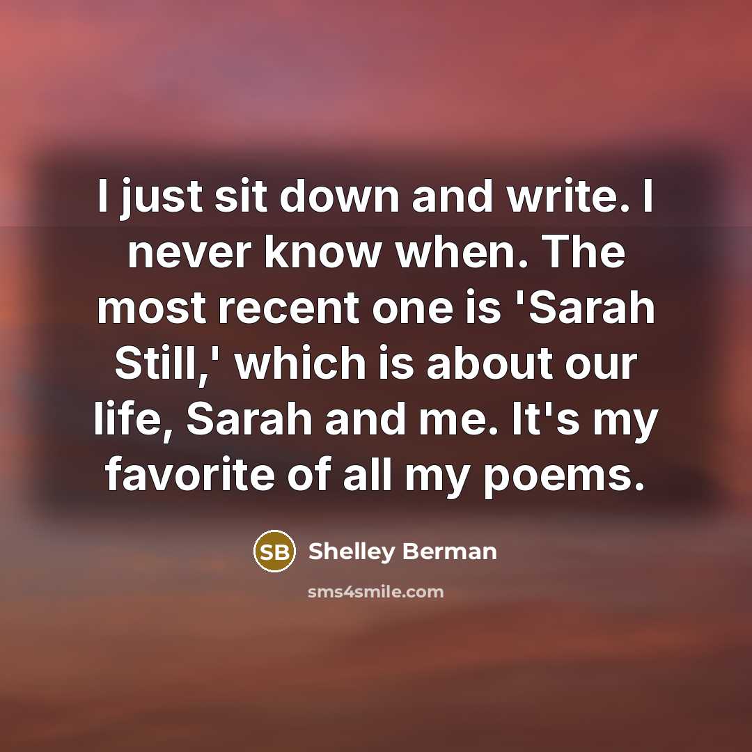 “I just sit down and write. I never know when. The most recent one is 'Sarah Still,' which is about our life, Sarah and me. It's my favorite of all my poems.” quote by Shelley Berman