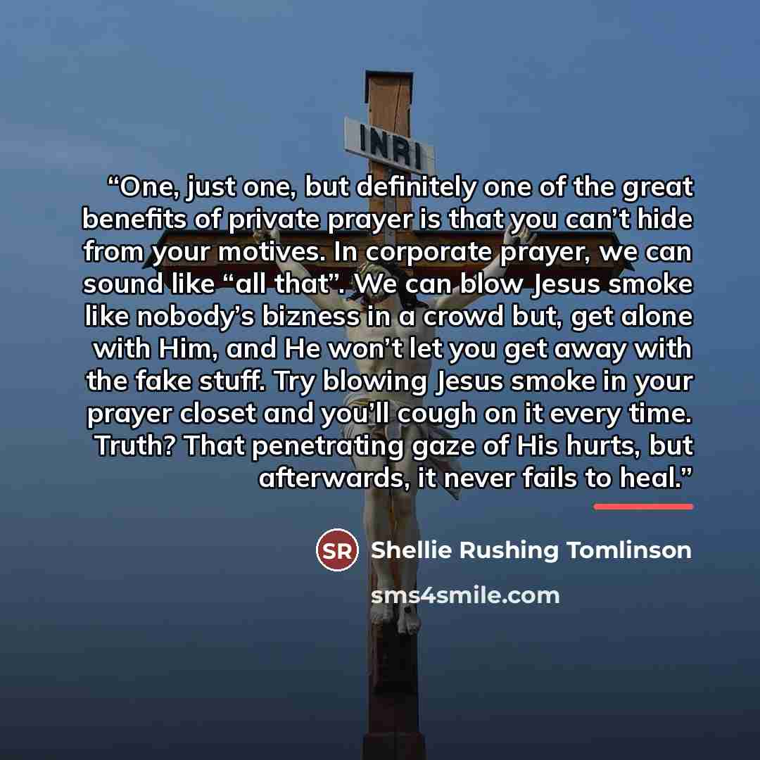 “One, just one, but definitely one of the great benefits of private prayer is that you can’t hide from your motives. In corporate prayer, we can sound like “all that”. We can blow Jesus smoke like nobody’s bizness in a crowd but, get alone with Him, and He won’t let you get away with the fake…” quote by Shellie Rushing Tomlinson