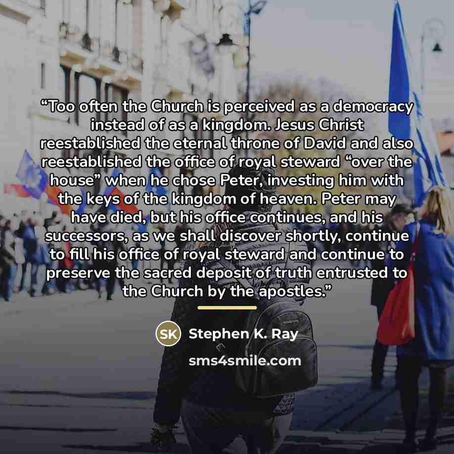 “Too often the Church is perceived as a democracy instead of as a kingdom. Jesus Christ reestablished the eternal throne of David and also reestablished the office of royal steward “over the house” when he chose Peter, investing him with the keys of the kingdom of heaven. Peter may have died, but…” quote by Stephen K. Ray