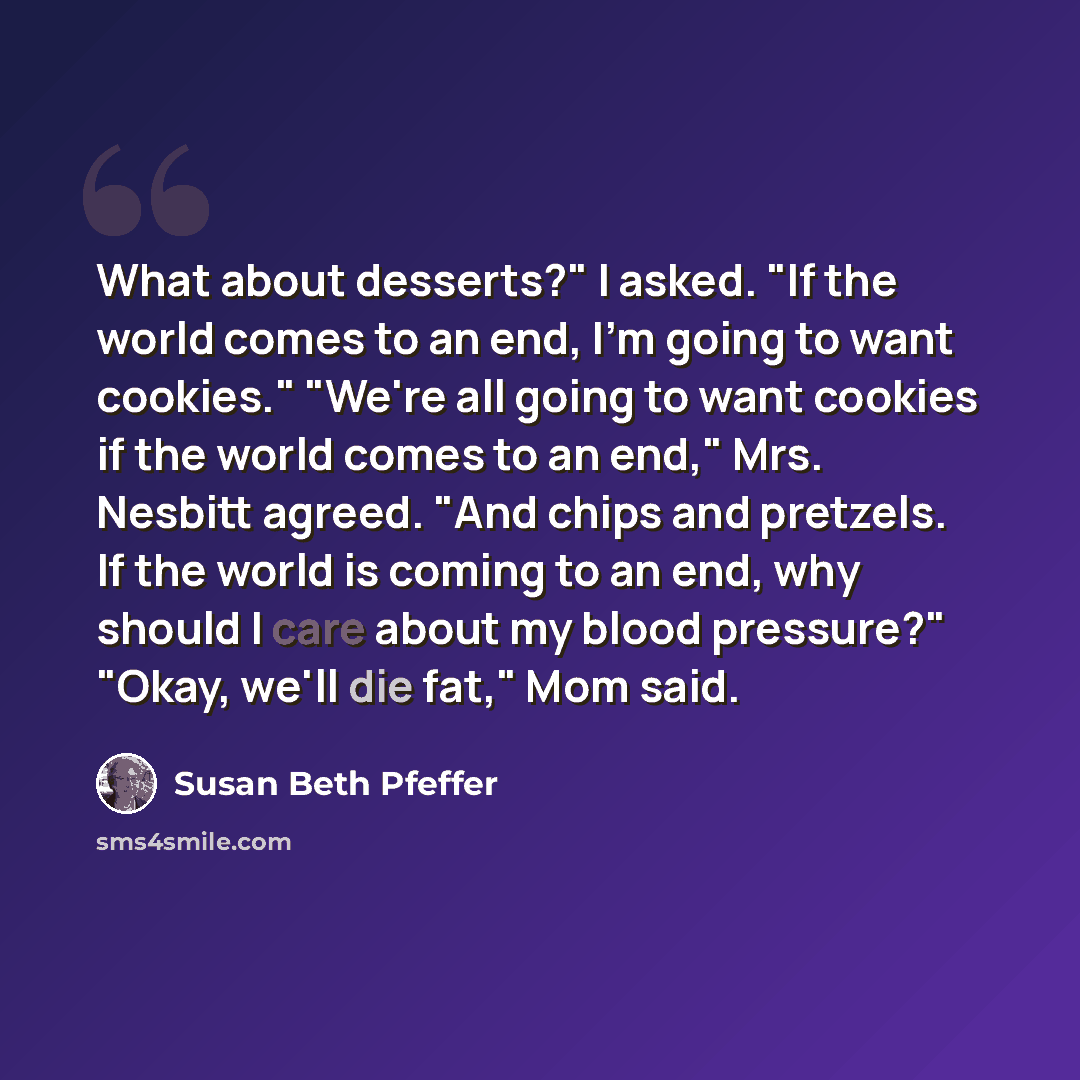 “What about desserts?" I asked. "If the world comes to an end, I'm going to want cookies." "We're all going to want cookies if the world comes to an end," Mrs. Nesbitt agreed. "And chips and pretzels. If the world is coming to an end, why should I care about my blood pressure?" "Okay, we'll die…” quote by Susan Beth Pfeffer