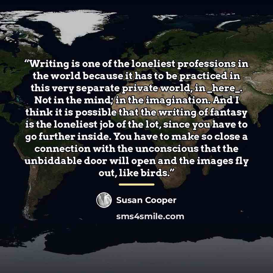 “Writing is one of the loneliest professions in the world because it has to be practiced in this very separate private world, in _here_. Not in the mind; in the imagination. And I think it is possible that the writing of fantasy is the loneliest job of the lot, since you have to go further inside…” quote by Susan Cooper