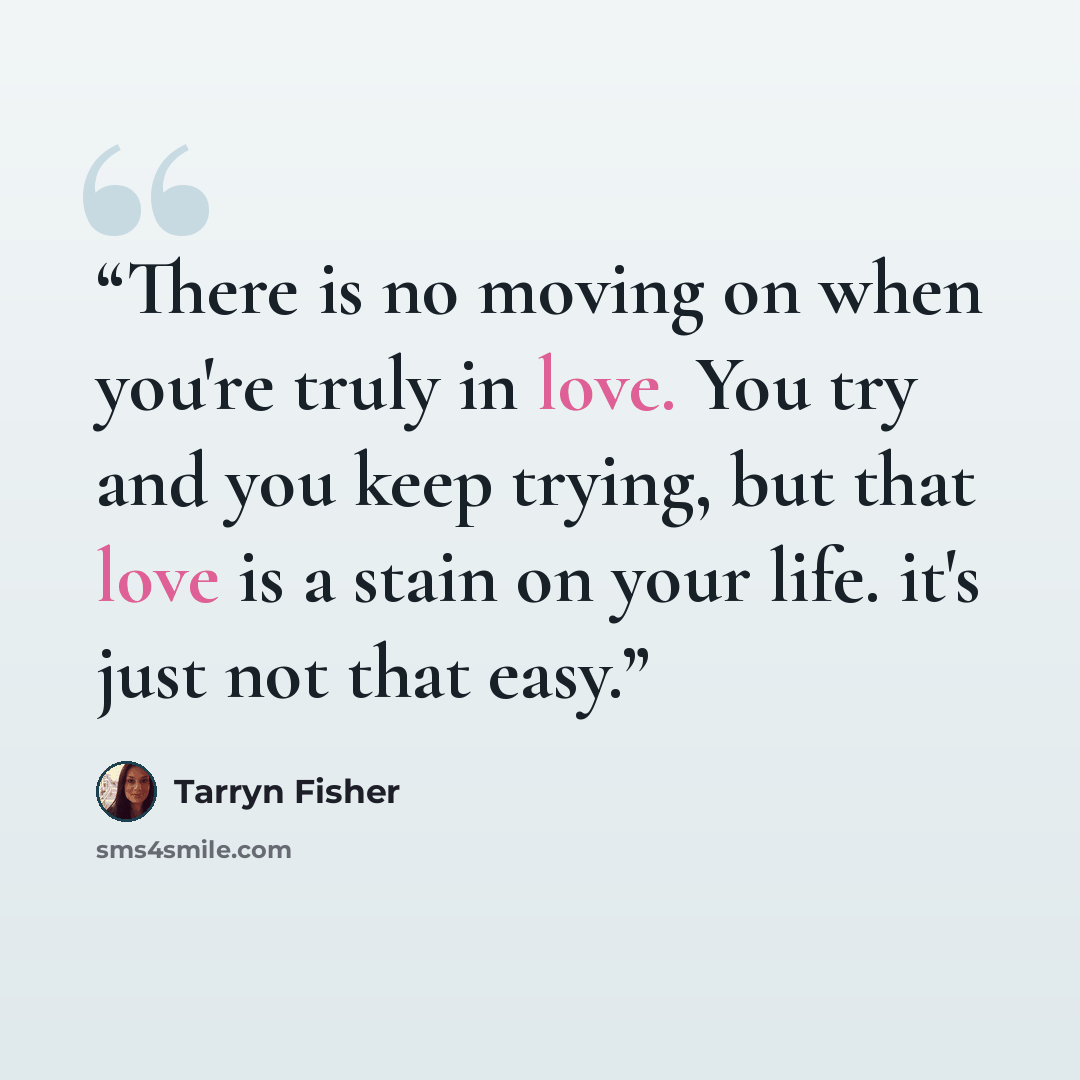 “There is no moving on when you're truly in love. You try and you keep trying, but that love is a stain on your life. it's just not that easy.” quote by Tarryn Fisher