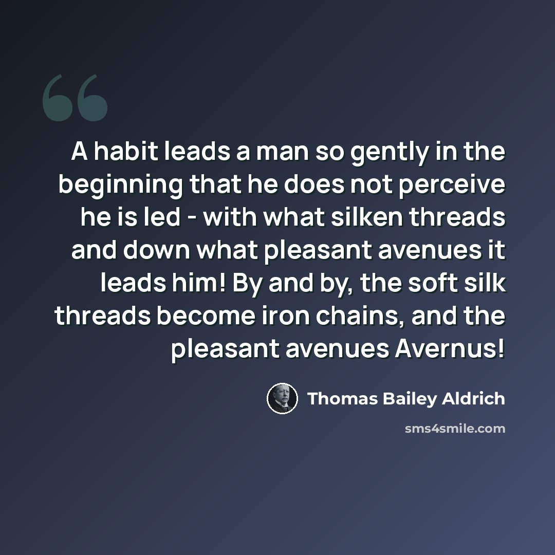 “A habit leads a man so gently in the beginning that he does not perceive he is led - with what silken threads and down what pleasant avenues it leads him! By and by, the soft silk threads become iron chains, and the pleasant avenues Avernus!” quote by Thomas Bailey Aldrich