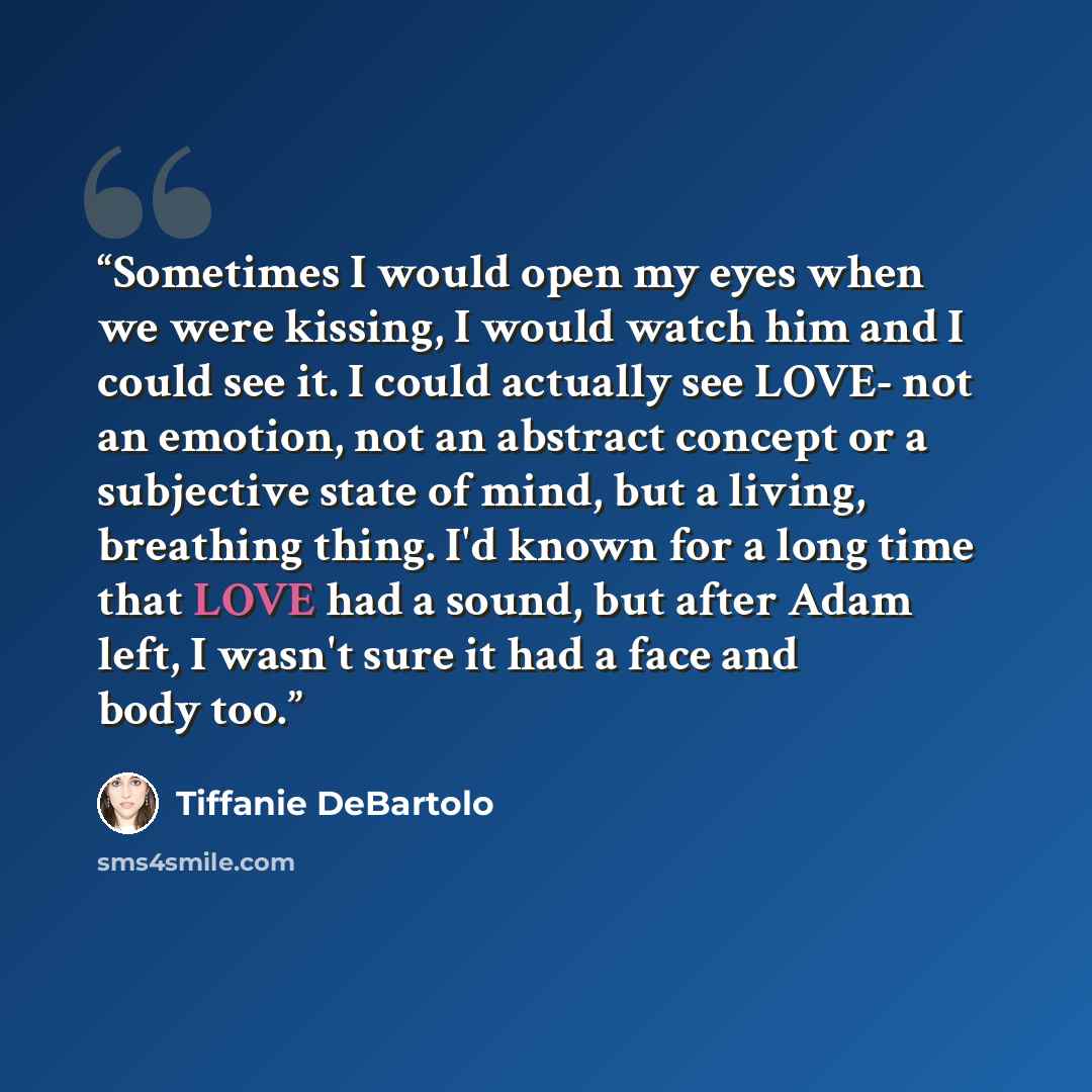 “Sometimes I would open my eyes when we were kissing, I would watch him and I could see it. I could actually see LOVE- not an emotion, not an abstract concept or a subjective state of mind, but a living, breathing thing. I'd known for a long time that LOVE had a sound, but after Adam left, I wasn't…” quote by Tiffanie DeBartolo