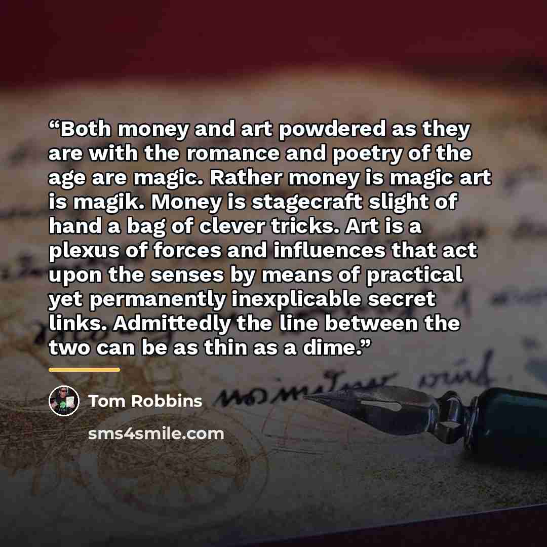 “Both money and art powdered as they are with the romance and poetry of the age are magic. Rather money is magic art is magik. Money is stagecraft slight of hand a bag of clever tricks. Art is a plexus of forces and influences that act upon the senses by means of practical yet permanently…” quote by Tom Robbins