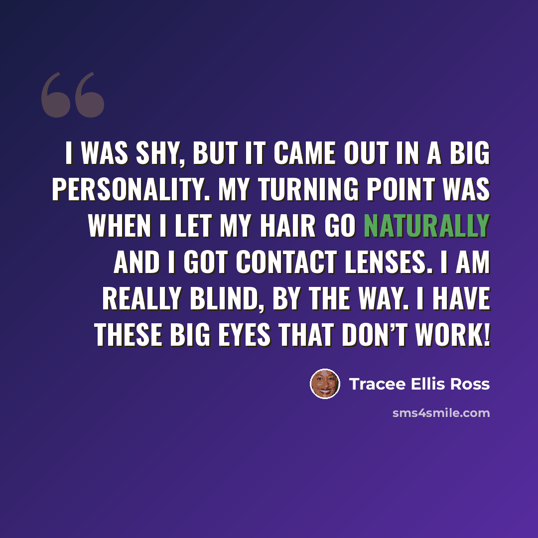 “I was shy, but it came out in a big personality. My turning point was when I let my hair go naturally and I got contact lenses. I am really blind, by the way. I have these big eyes that don’t work!” quote by Tracee Ellis Ross