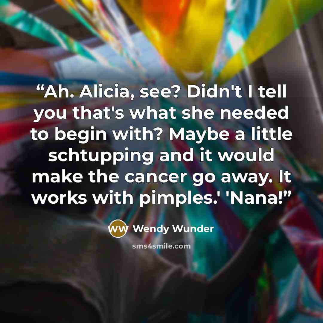 “Ah. Alicia, see? Didn't I tell you that's what she needed to begin with? Maybe a little schtupping and it would make the cancer go away. It works with pimples.' 'Nana!” quote by Wendy Wunder
