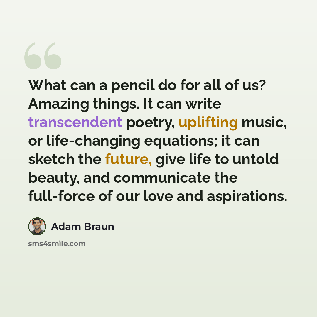 “What can a pencil do for all of us? Amazing things. It can write transcendent poetry, uplifting music, or life-changing equations; it can sketch the future, give life to untold beauty, and communicate the full-force of our love and aspirations.” quote by Adam Braun