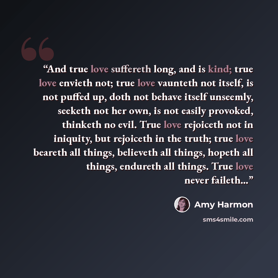 “And true love suffereth long, and is kind; true love envieth not; true love vaunteth not itself, is not puffed up, doth not behave itself unseemly, seeketh not her own, is not easily provoked, thinketh no evil. True love rejoiceth not in iniquity, but rejoiceth in the truth; true love beareth all…” quote by Amy Harmon