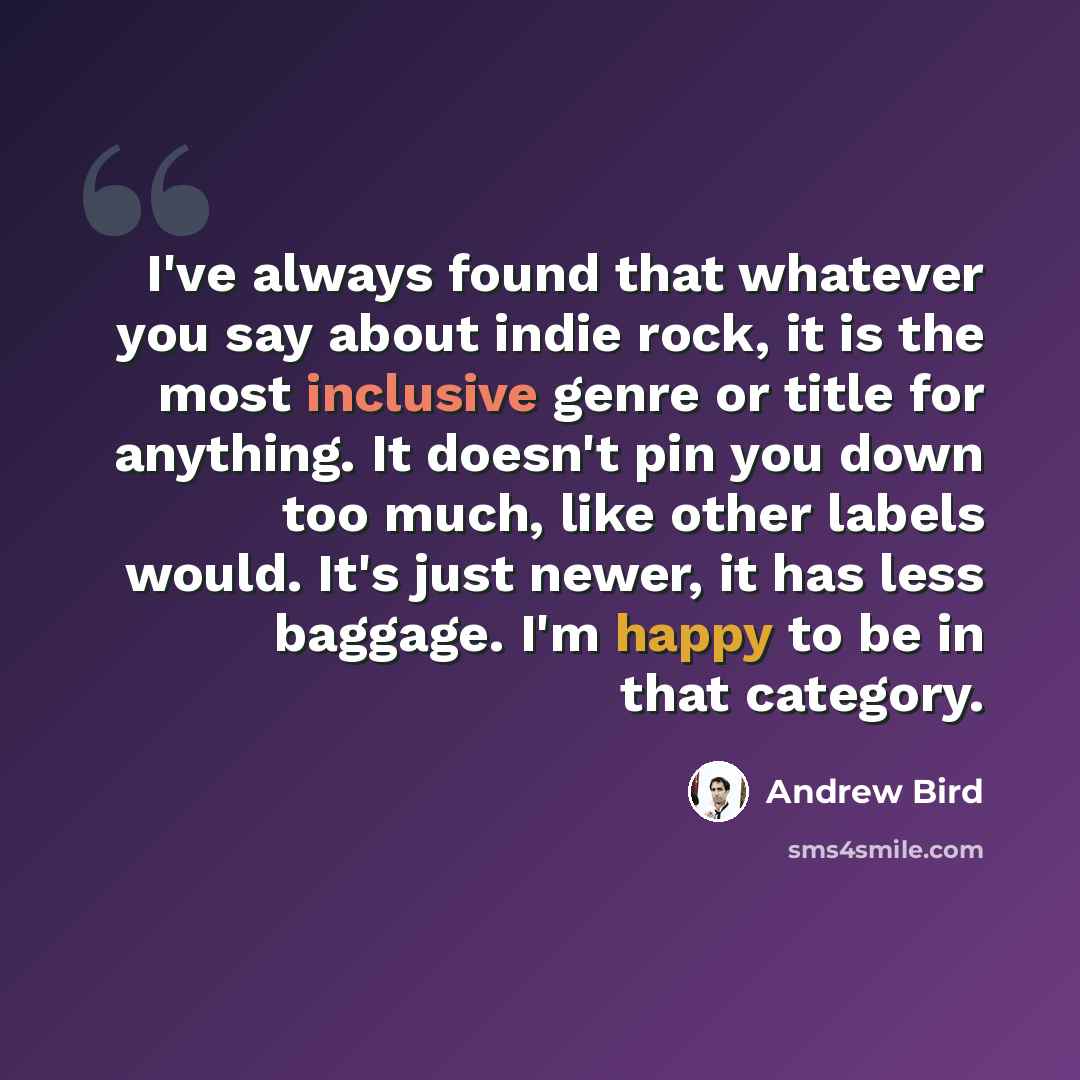 “I've always found that whatever you say about indie rock, it is the most inclusive genre or title for anything. It doesn't pin you down too much, like other labels would. It's just newer, it has less baggage. I'm happy to be in that category.” quote by Andrew Bird