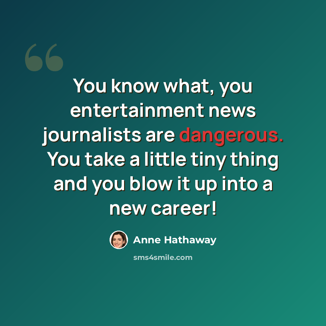 “You know what, you entertainment news journalists are dangerous. You take a little tiny thing and you blow it up into a new career!” quote by Anne Hathaway