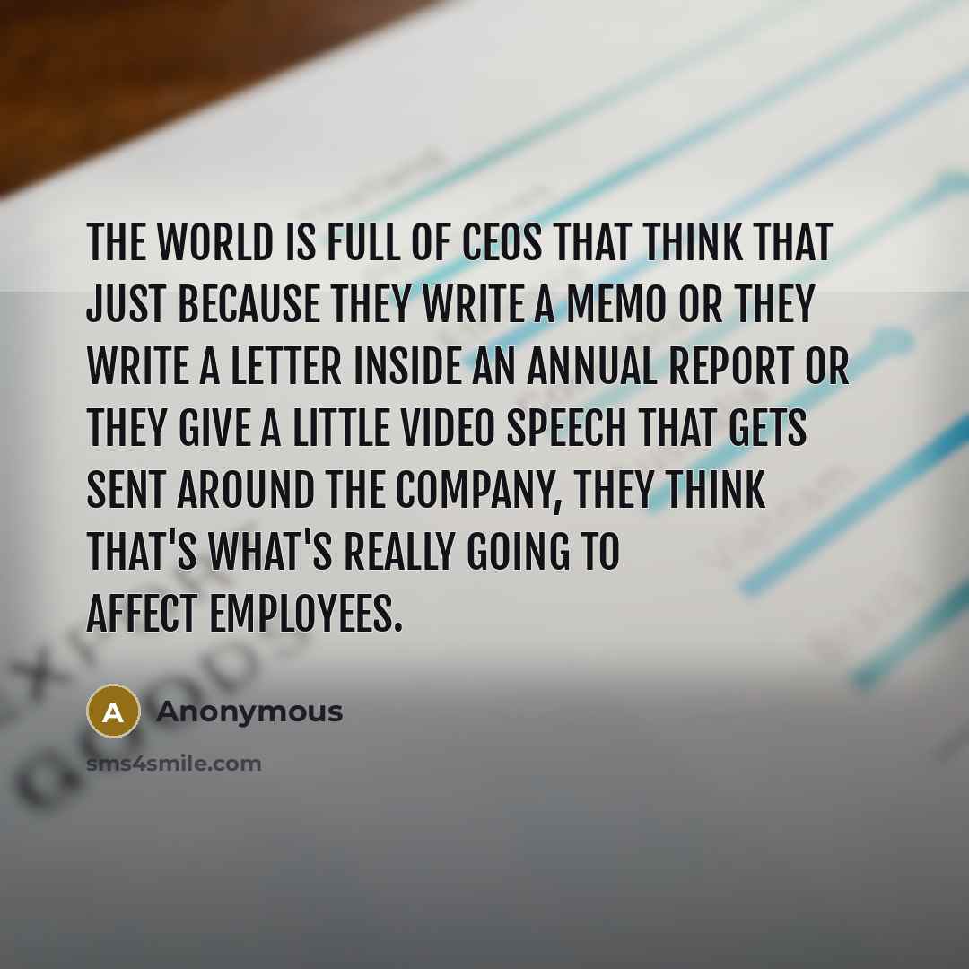 “The world is full of CEOs that think that just because they write a memo or they write a letter inside an annual report or they give a little video speech that gets sent around the company, they think that's what's really going to affect employees.” quote by Anonymous