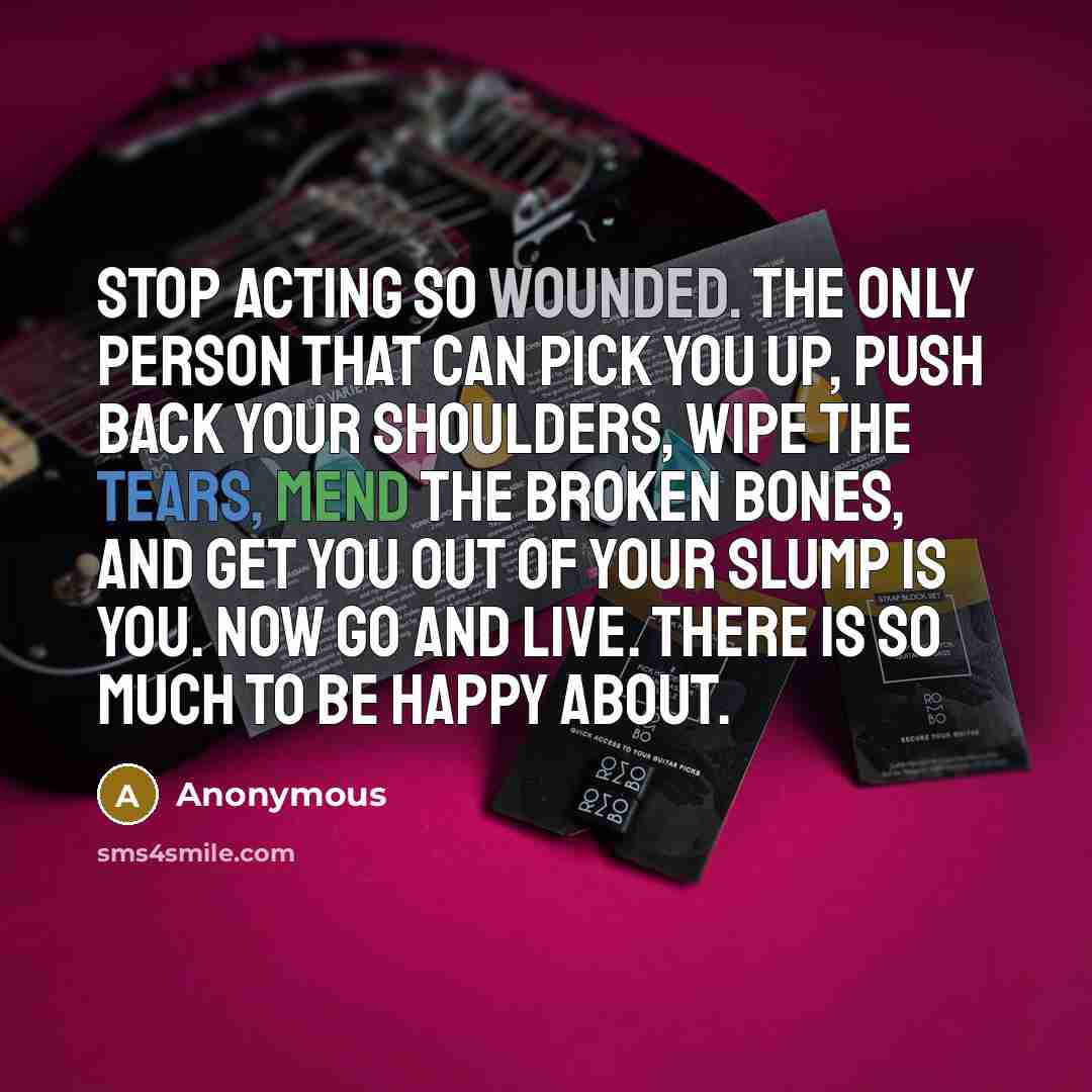 “Stop acting so wounded. The only person that can pick you up, push back your shoulders, wipe the tears, mend the broken bones, and get you out of your slump is you. Now go and live. There is so much to be happy about.” quote by Anonymous
