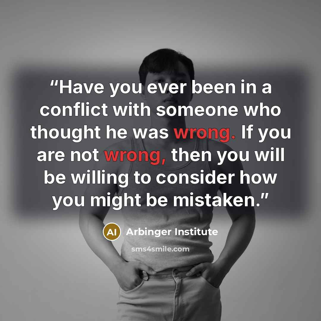 “Have you ever been in a conflict with someone who thought he was wrong. If you are not wrong, then you will be willing to consider how you might be mistaken.” quote by Arbinger Institute
