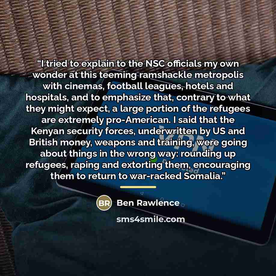 “I tried to explain to the NSC officials my own wonder at this teeming ramshackle metropolis with cinemas, football leagues, hotels and hospitals, and to emphasize that, contrary to what they might expect, a large portion of the refugees are extremely pro-American. I said that the Kenyan security…” quote by Ben Rawlence