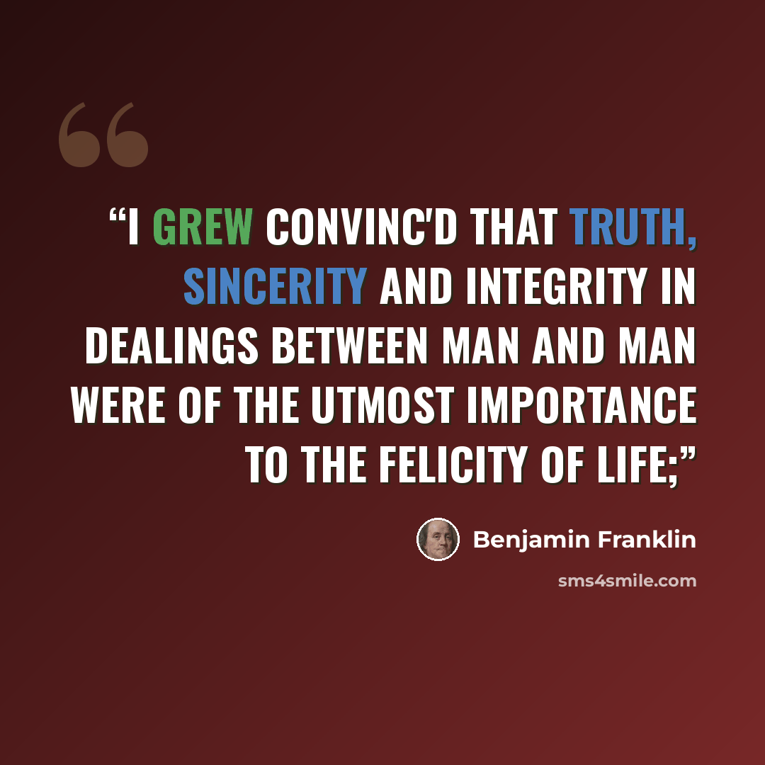 “I grew convinc'd that truth, sincerity and integrity in dealings between man and man were of the utmost importance to the felicity of life;” quote by Benjamin Franklin