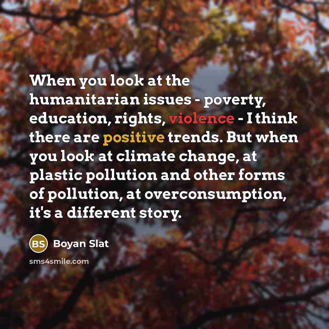 “When you look at the humanitarian issues - poverty, education, rights, violence - I think there are positive trends. But when you look at climate change, at plastic pollution and other forms of pollution, at overconsumption, it's a different story.” quote by Boyan Slat