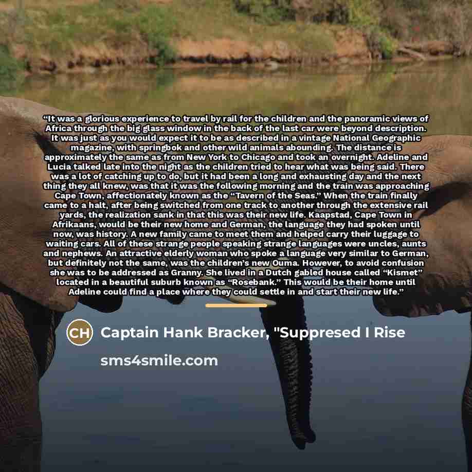 “It was a glorious experience to travel by rail for the children and the panoramic views of Africa through the big glass window in the back of the last car were beyond description. It was just as you would expect it to be as described in a vintage National Geographic magazine, with springbok and…” quote by Captain Hank Bracker, "Suppresed I Rise