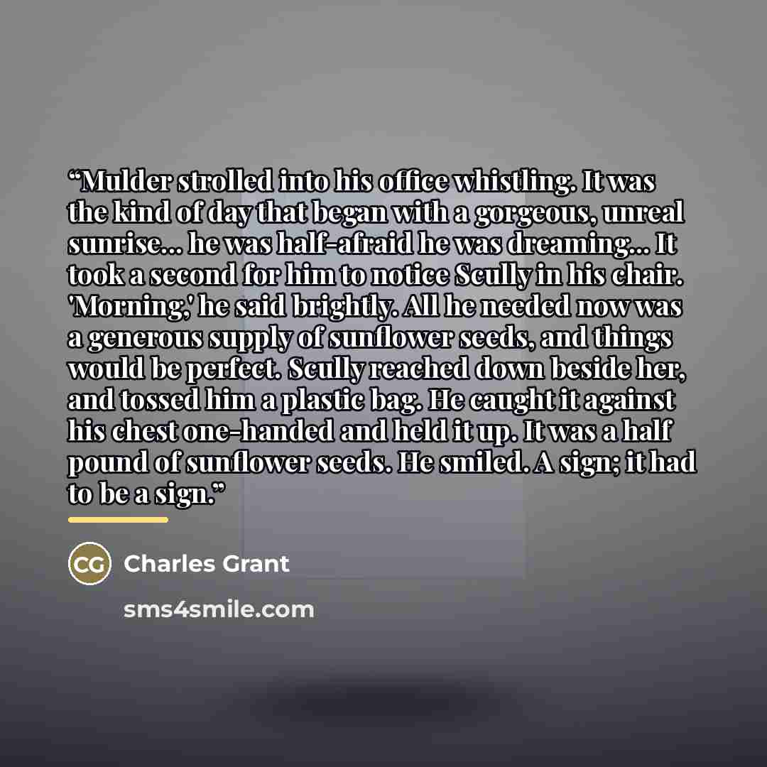 “Mulder strolled into his office whistling. It was the kind of day that began with a gorgeous, unreal sunrise... he was half-afraid he was dreaming... It took a second for him to notice Scully in his chair. 'Morning,' he said brightly. All he needed now was a generous supply of sunflower seeds, and…” quote by Charles Grant